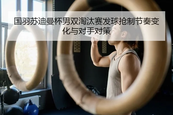 国羽苏迪曼杯男双淘汰赛发球抢制节奏变化与对手对策
