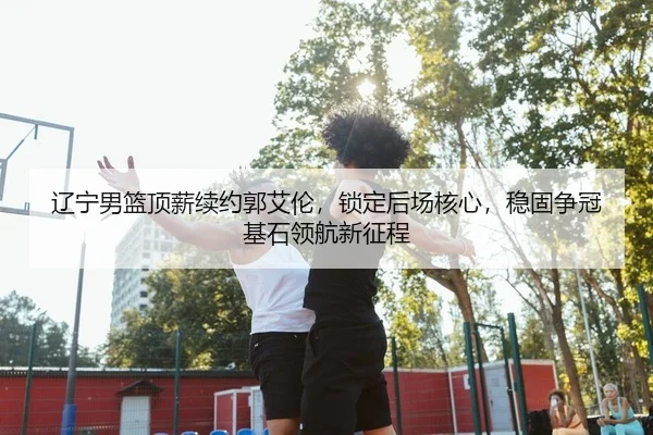 辽宁男篮顶薪续约郭艾伦，锁定后场核心，稳固争冠基石领航新征程
